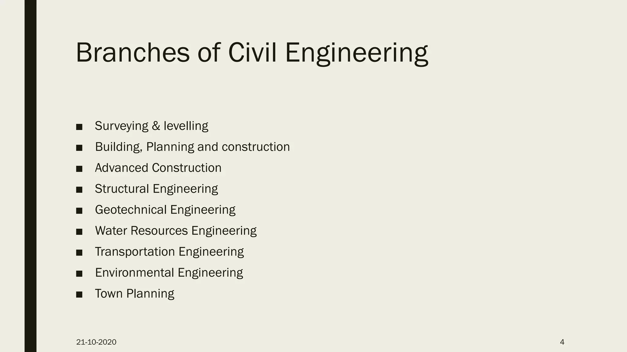 Branches of Civil Engineering
■ Surveying & levelling
■ Building, Planning and construction
■ Advanced Construction
■ Structural Engineering
■ Geotechnical Engineering
■ Water Resources Engineering
■ Transportation Engineering
■ Environmental Engineering
■ Town Planning
21-10-2020 4
 