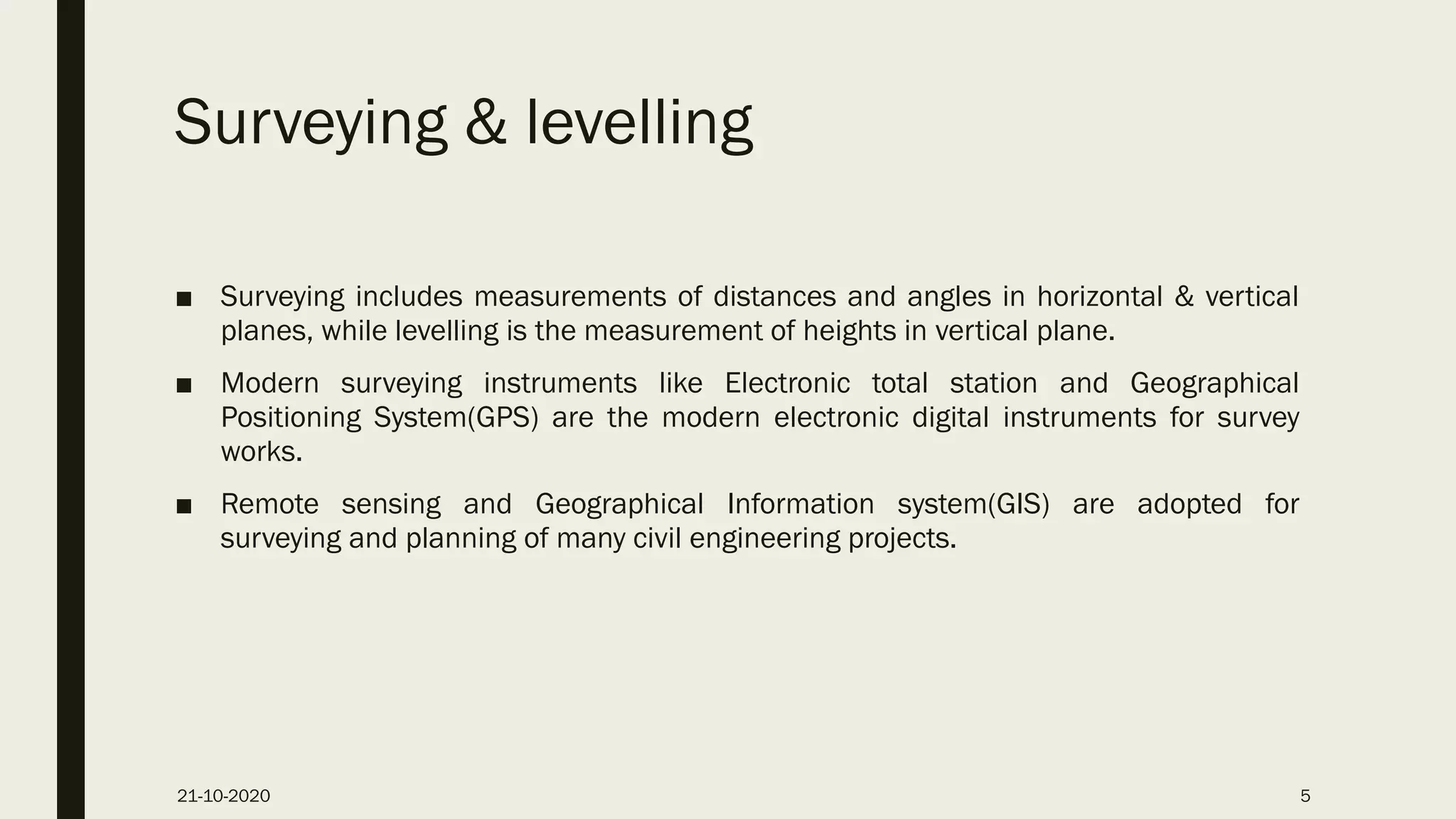 Surveying & levelling
■ Surveying includes measurements of distances and angles in horizontal & vertical
planes, while levelling is the measurement of heights in vertical plane.
■ Modern surveying instruments like Electronic total station and Geographical
Positioning System(GPS) are the modern electronic digital instruments for survey
works.
■ Remote sensing and Geographical Information system(GIS) are adopted for
surveying and planning of many civil engineering projects.
21-10-2020 5
 