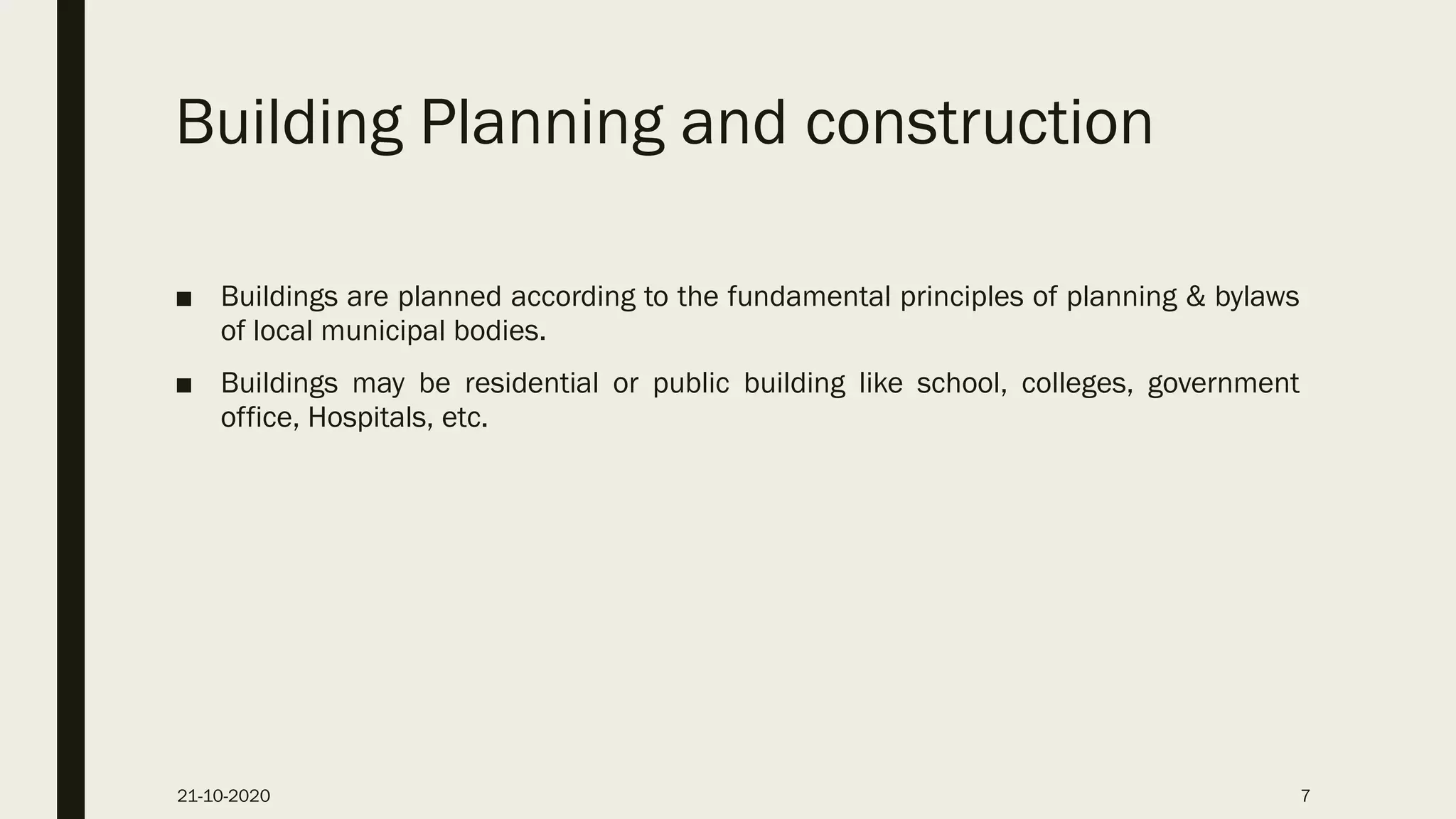 Building Planning and construction
■ Buildings are planned according to the fundamental principles of planning & bylaws
of local municipal bodies.
■ Buildings may be residential or public building like school, colleges, government
office, Hospitals, etc.
21-10-2020 7
 