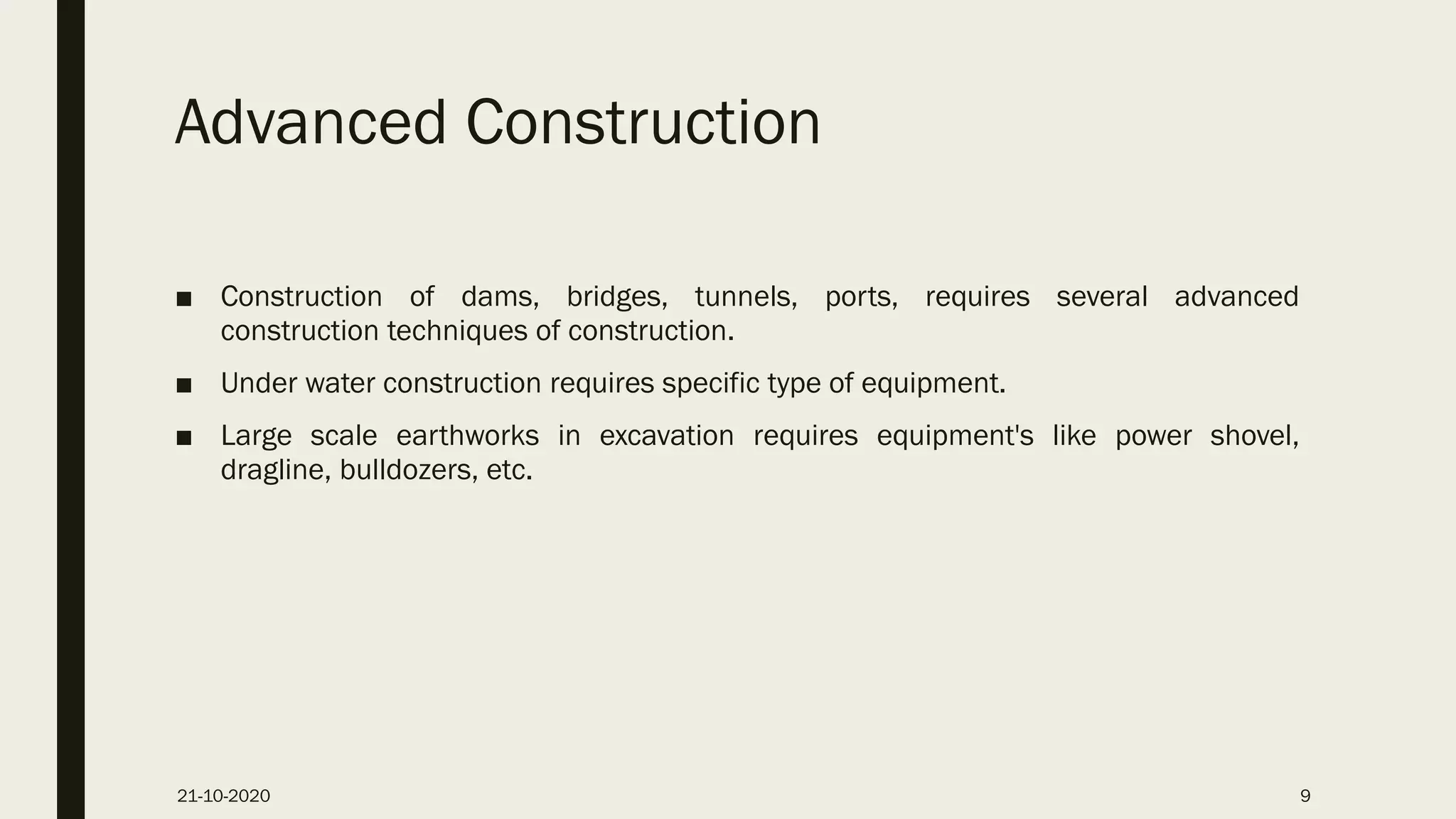 Advanced Construction
■ Construction of dams, bridges, tunnels, ports, requires several advanced
construction techniques of construction.
■ Under water construction requires specific type of equipment.
■ Large scale earthworks in excavation requires equipment's like power shovel,
dragline, bulldozers, etc.
21-10-2020 9
 