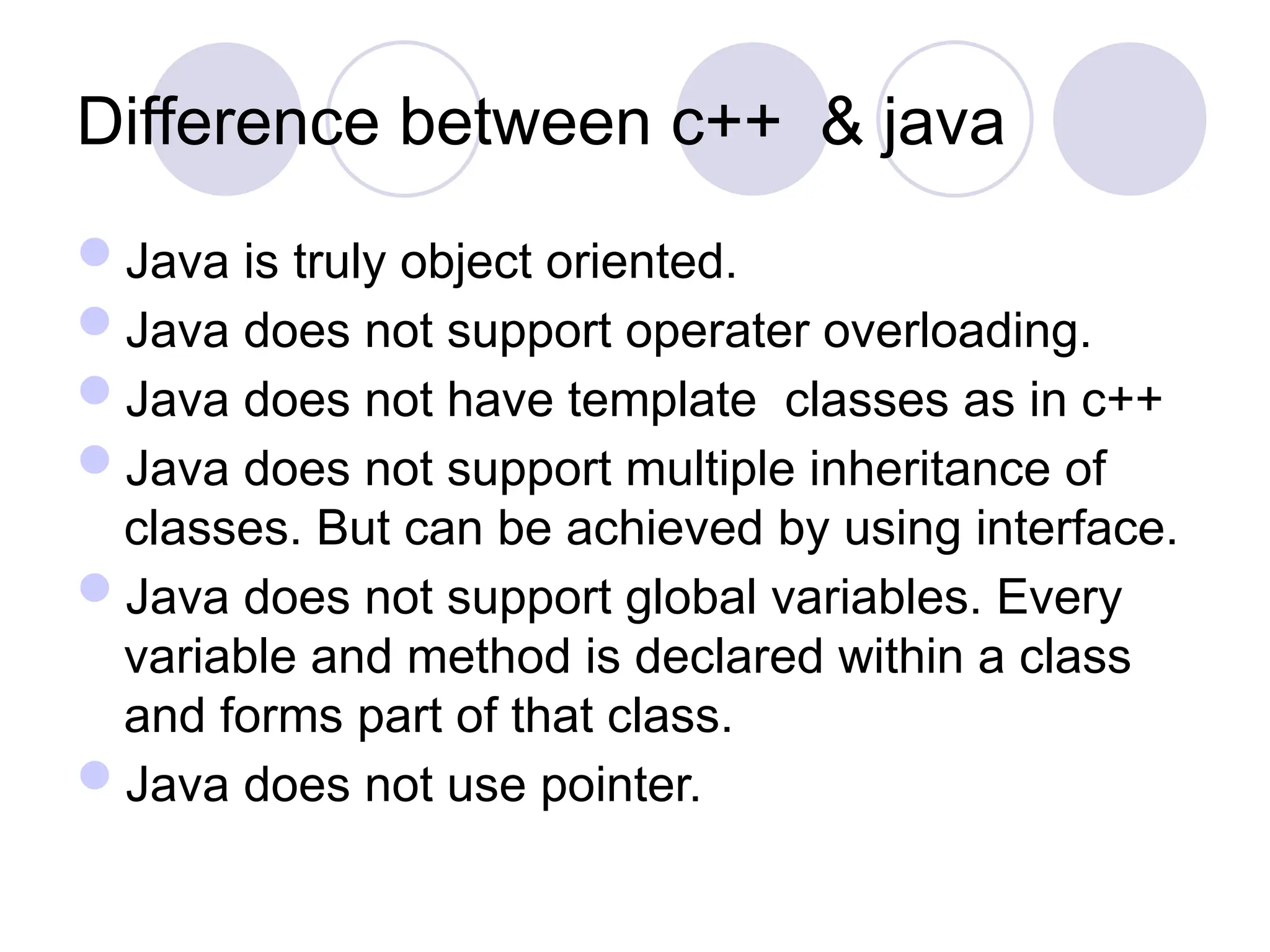 Difference between c++ & java
Java is truly object oriented.
Java does not support operater overloading.
Java does not have template classes as in c++
Java does not support multiple inheritance of
classes. But can be achieved by using interface.
Java does not support global variables. Every
variable and method is declared within a class
and forms part of that class.
Java does not use pointer.
 