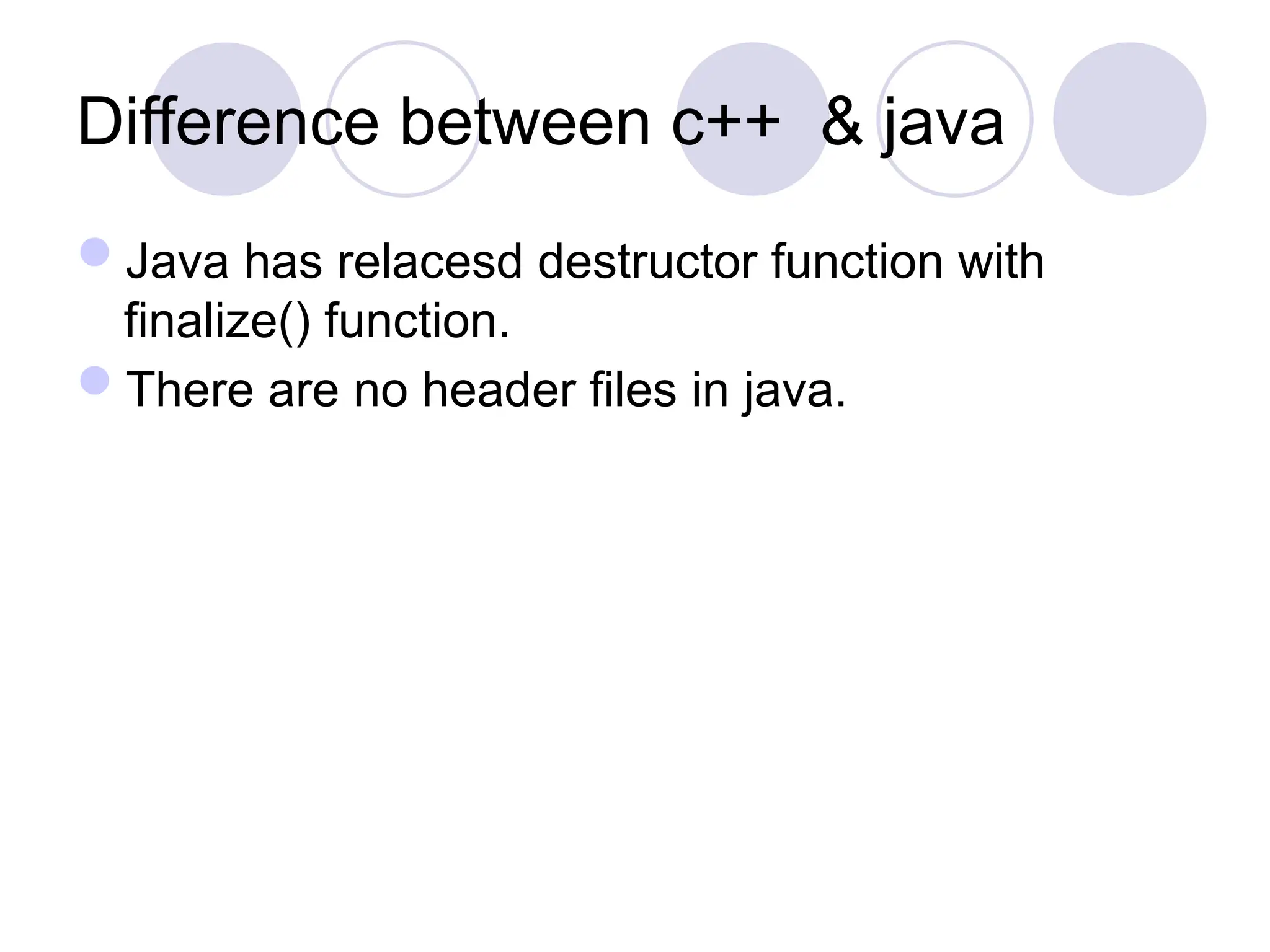 Difference between c++ & java
Java has relacesd destructor function with
finalize() function.
There are no header files in java.
 