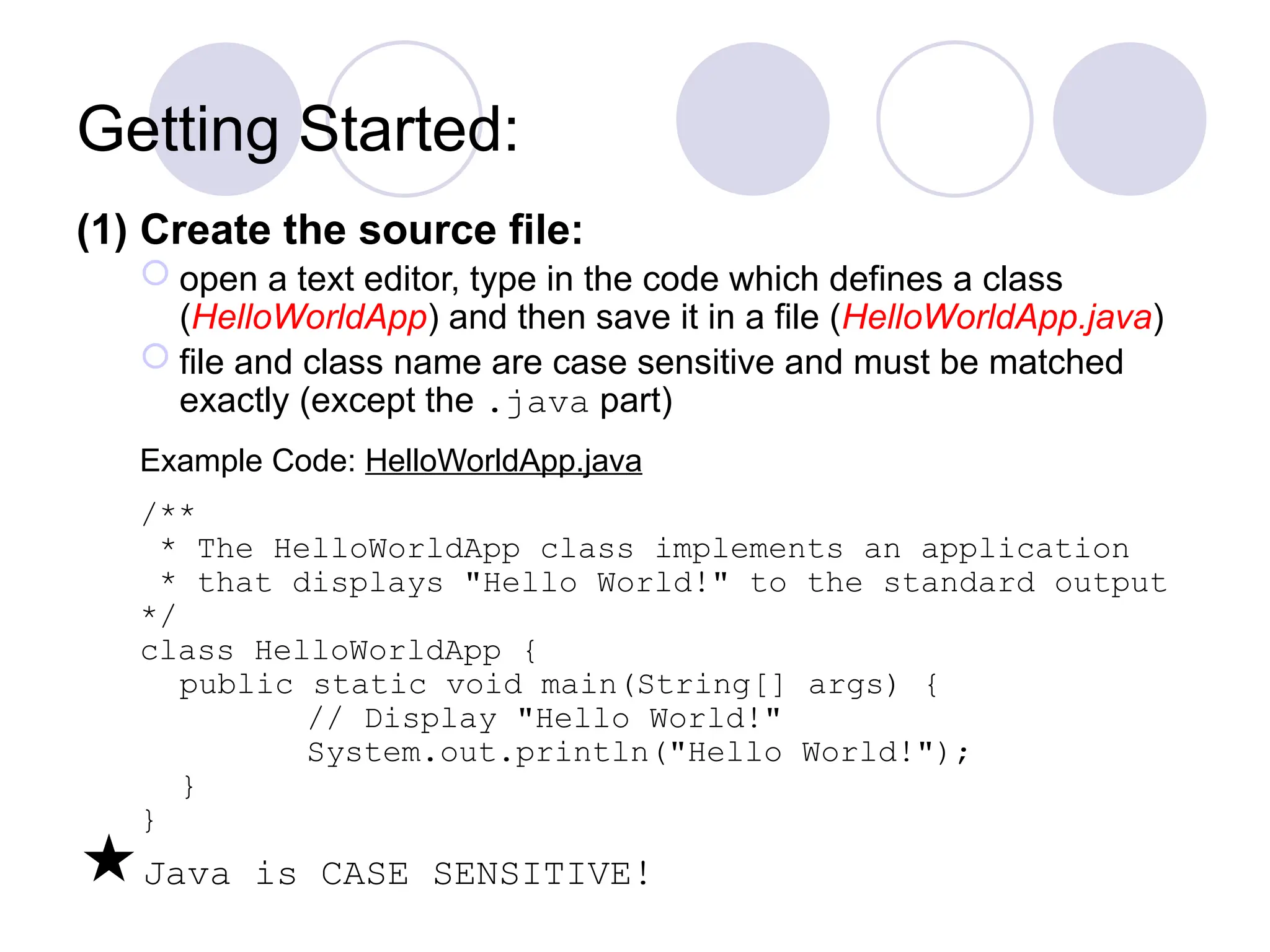 Getting Started:
(1) Create the source file:
 open a text editor, type in the code which defines a class
(HelloWorldApp) and then save it in a file (HelloWorldApp.java)
 file and class name are case sensitive and must be matched
exactly (except the .java part)
Example Code: HelloWorldApp.java
/**
* The HelloWorldApp class implements an application
* that displays "Hello World!" to the standard output
*/
class HelloWorldApp {
public static void main(String[] args) {
// Display "Hello World!"
System.out.println("Hello World!");
}
}
Java is CASE SENSITIVE!
 