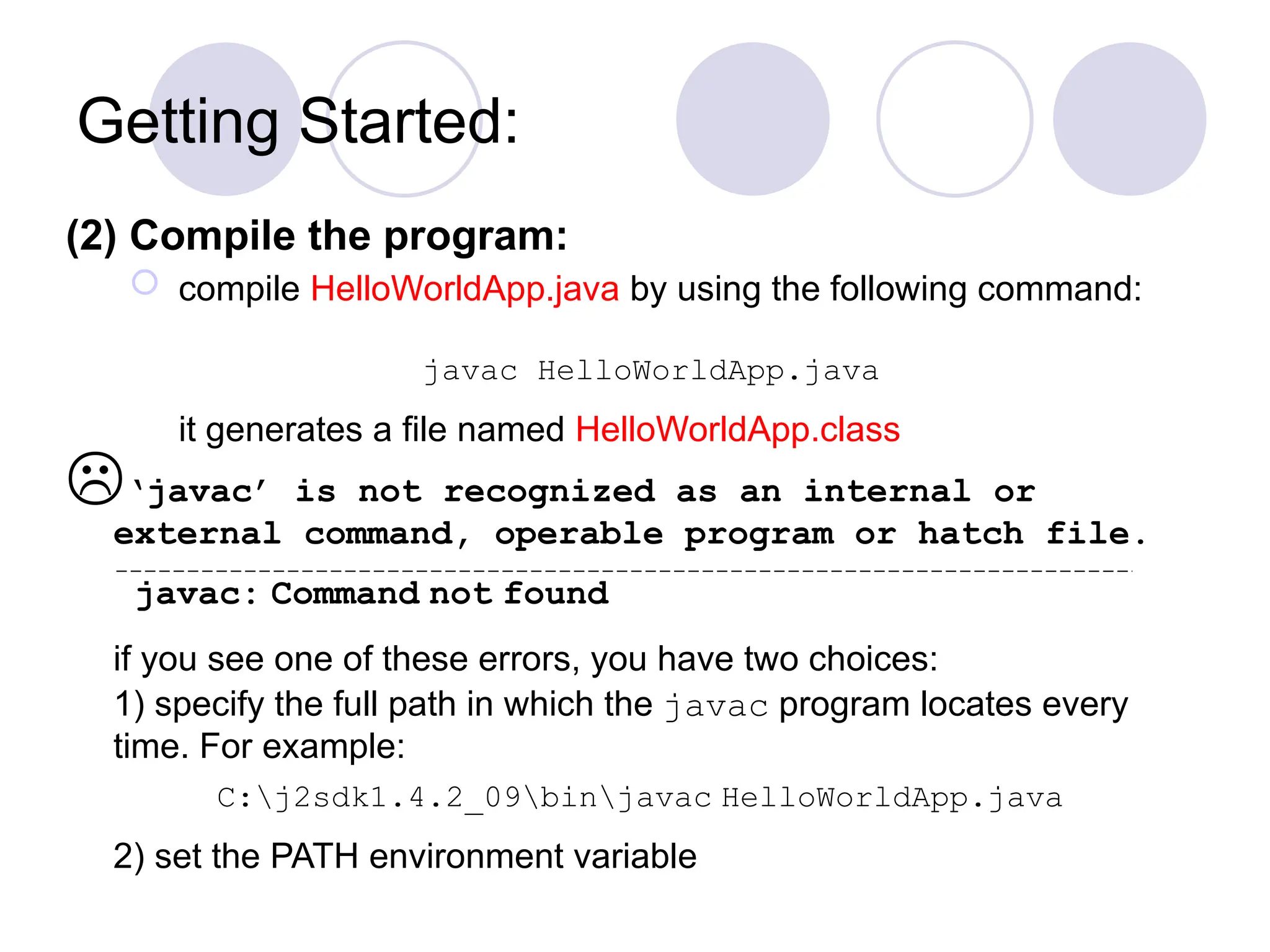 Getting Started:
(2) Compile the program:
 compile HelloWorldApp.java by using the following command:
javac HelloWorldApp.java
it generates a file named HelloWorldApp.class
‘javac’ is not recognized as an internal or
external command, operable program or hatch file.
javac: Command not found
if you see one of these errors, you have two choices:
1) specify the full path in which the javac program locates every
time. For example:
C:j2sdk1.4.2_09binjavac HelloWorldApp.java
2) set the PATH environment variable
 