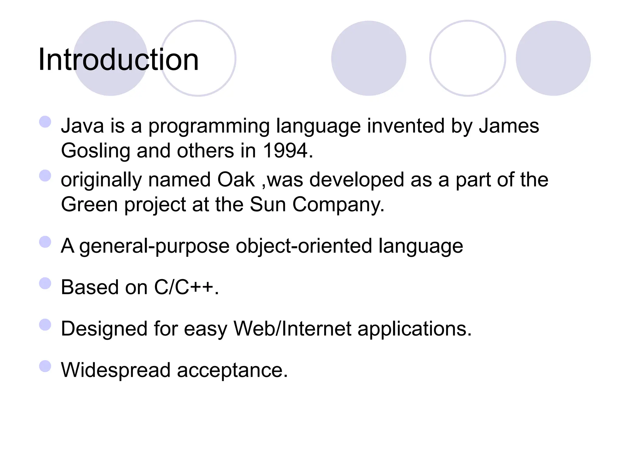 Introduction
Java is a programming language invented by James
Gosling and others in 1994.
originally named Oak ,was developed as a part of the
Green project at the Sun Company.
A general-purpose object-oriented language
Based on C/C++.
Designed for easy Web/Internet applications.
Widespread acceptance.
 