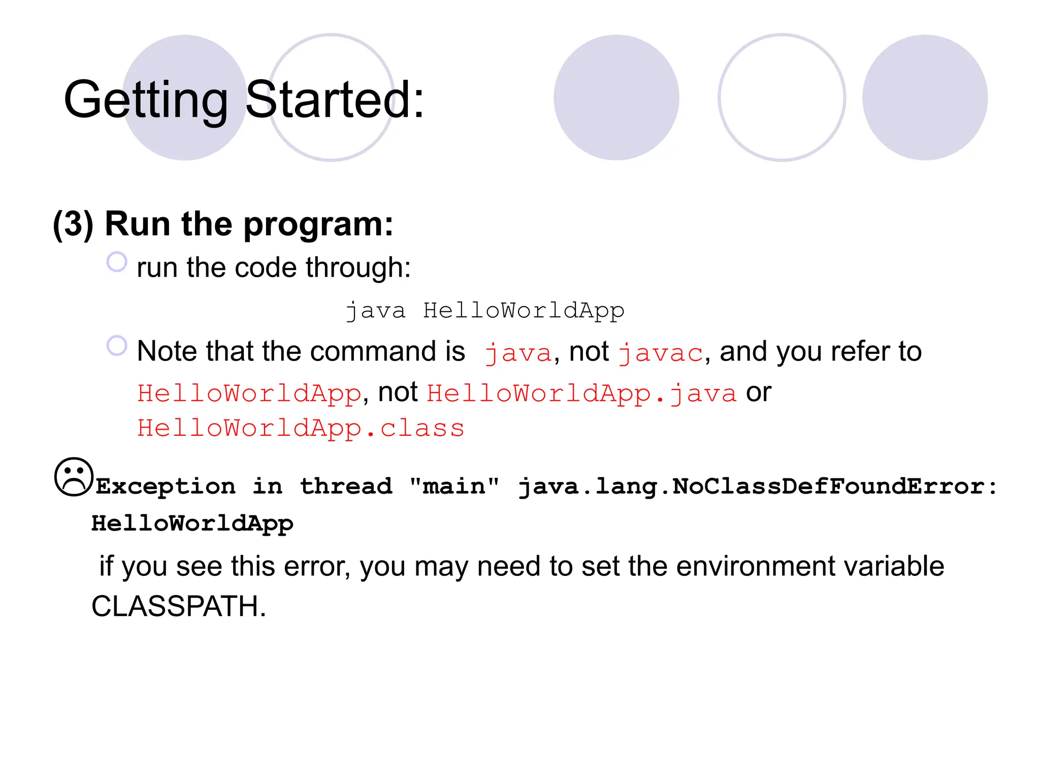 Getting Started:
(3) Run the program:
 run the code through:
java HelloWorldApp
 Note that the command is java, not javac, and you refer to
HelloWorldApp, not HelloWorldApp.java or
HelloWorldApp.class
Exception in thread "main" java.lang.NoClassDefFoundError:
HelloWorldApp
if you see this error, you may need to set the environment variable
CLASSPATH.
 