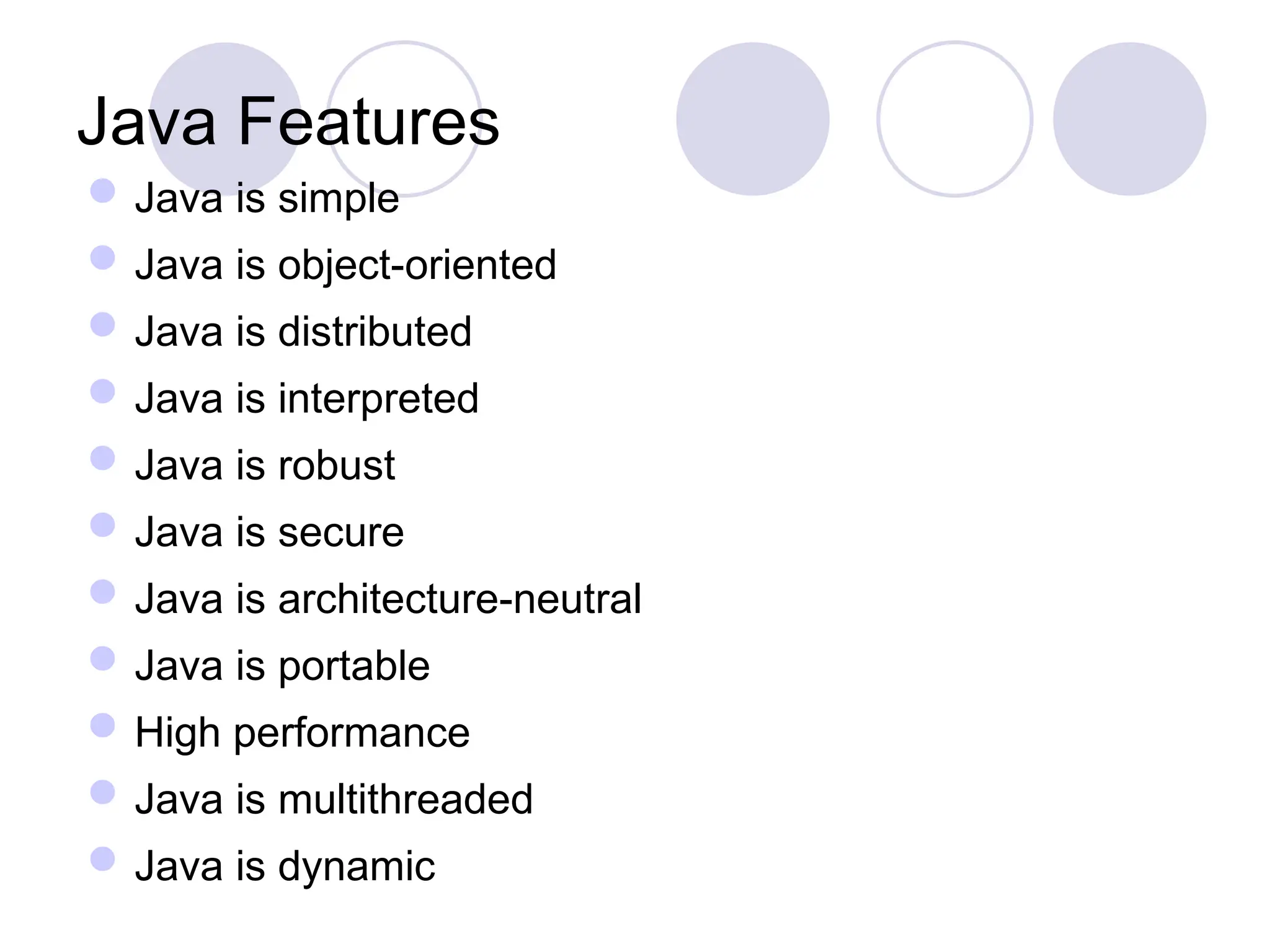 Java Features
Java is simple
Java is object-oriented
Java is distributed
Java is interpreted
Java is robust
Java is secure
Java is architecture-neutral
Java is portable
High performance
Java is multithreaded
Java is dynamic
 