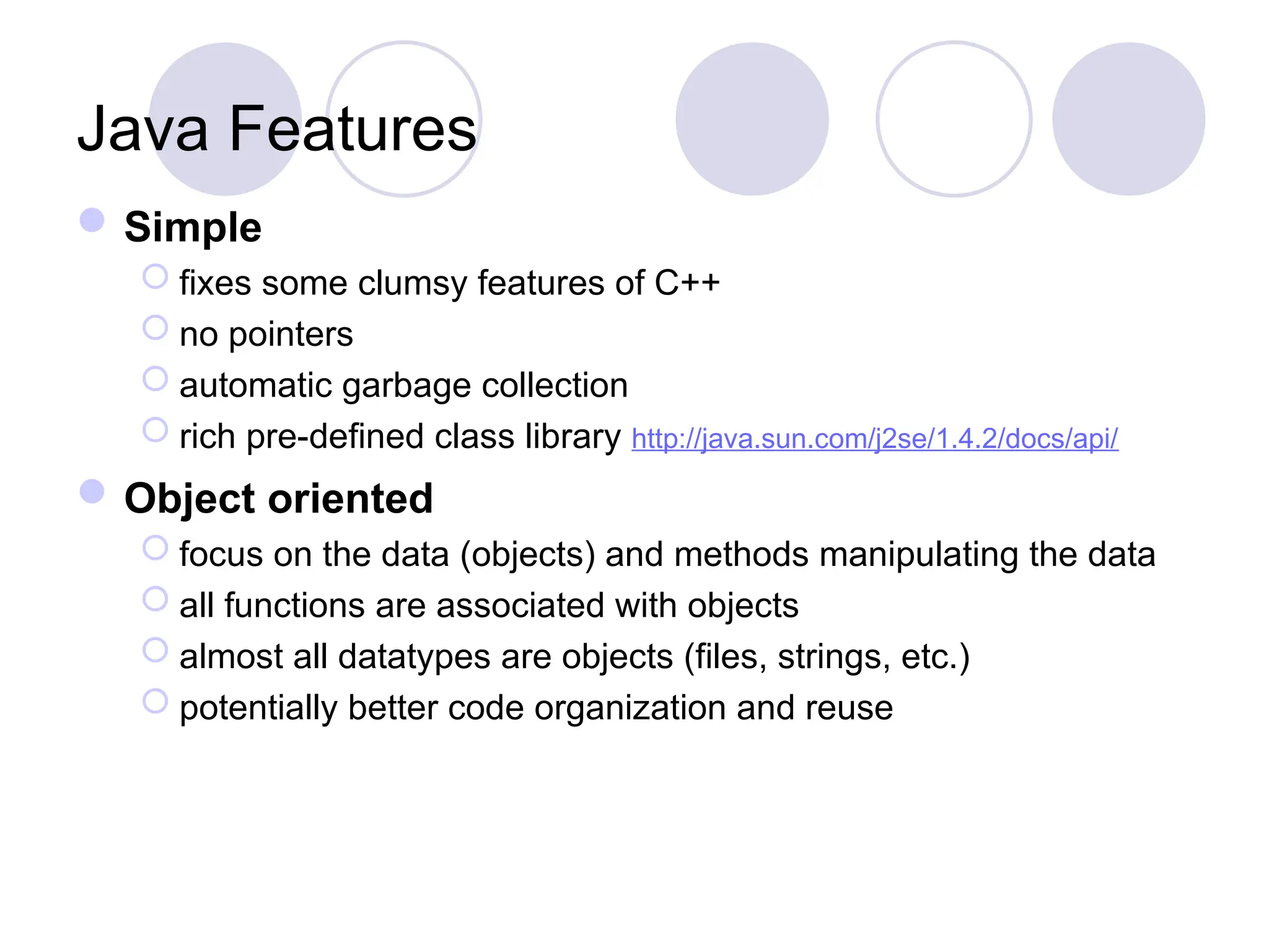 Java Features
Simple
 fixes some clumsy features of C++
 no pointers
 automatic garbage collection
 rich pre-defined class library http://java.sun.com/j2se/1.4.2/docs/api/
Object oriented
 focus on the data (objects) and methods manipulating the data
 all functions are associated with objects
 almost all datatypes are objects (files, strings, etc.)
 potentially better code organization and reuse
 