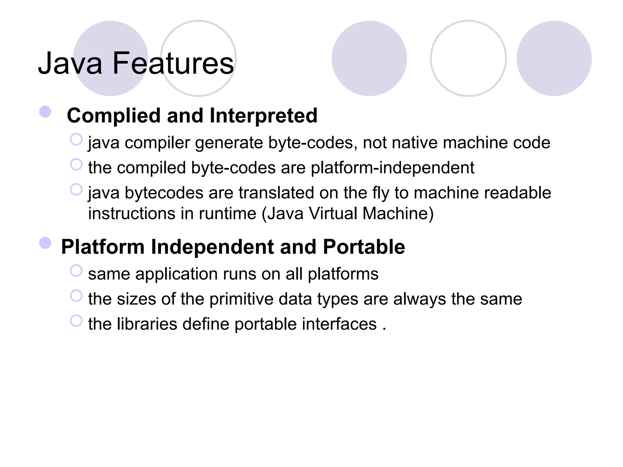  Complied and Interpreted
 java compiler generate byte-codes, not native machine code
 the compiled byte-codes are platform-independent
 java bytecodes are translated on the fly to machine readable
instructions in runtime (Java Virtual Machine)
Platform Independent and Portable
 same application runs on all platforms
 the sizes of the primitive data types are always the same
 the libraries define portable interfaces .
Java Features
 