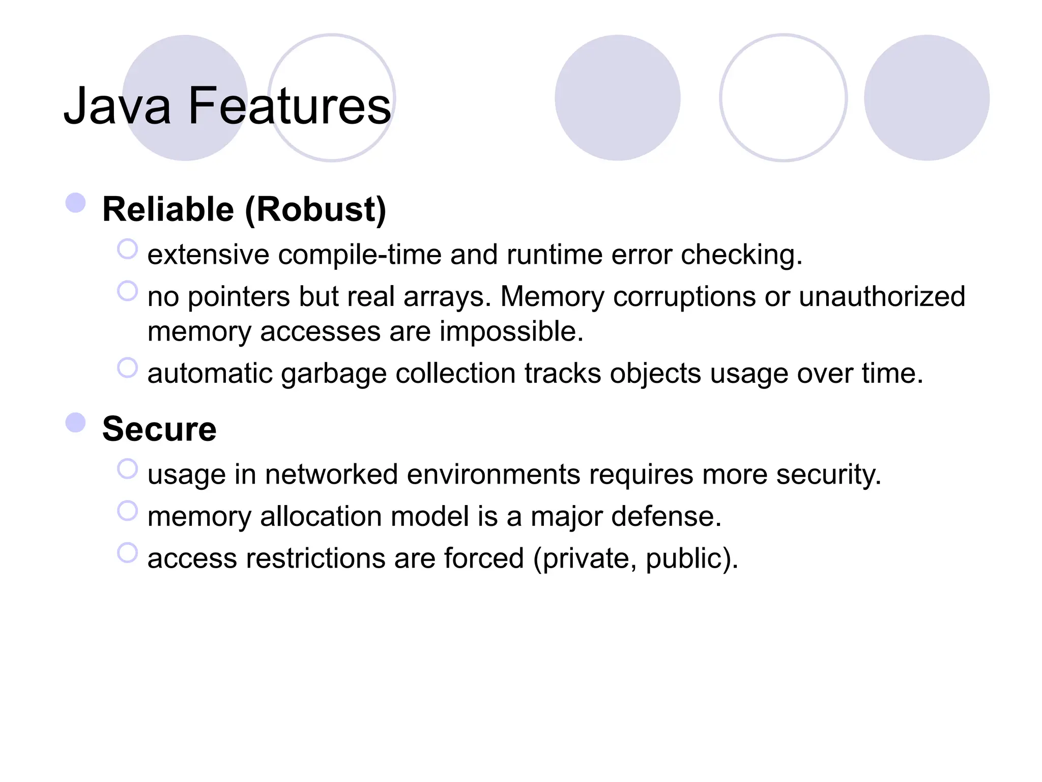 Java Features
Reliable (Robust)
 extensive compile-time and runtime error checking.
 no pointers but real arrays. Memory corruptions or unauthorized
memory accesses are impossible.
 automatic garbage collection tracks objects usage over time.
Secure
 usage in networked environments requires more security.
 memory allocation model is a major defense.
 access restrictions are forced (private, public).
 