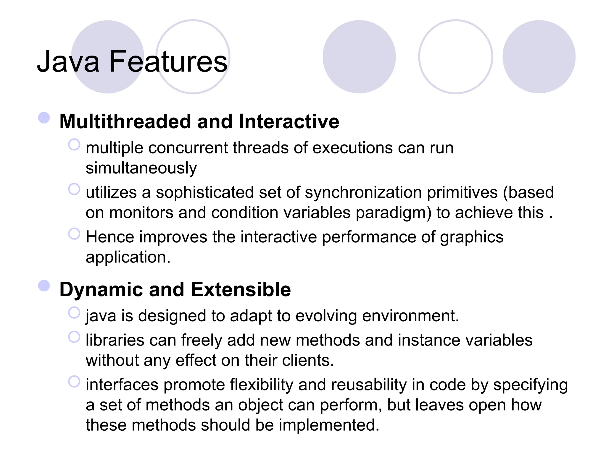 Java Features
Multithreaded and Interactive
 multiple concurrent threads of executions can run
simultaneously
 utilizes a sophisticated set of synchronization primitives (based
on monitors and condition variables paradigm) to achieve this .
 Hence improves the interactive performance of graphics
application.
Dynamic and Extensible
 java is designed to adapt to evolving environment.
 libraries can freely add new methods and instance variables
without any effect on their clients.
 interfaces promote flexibility and reusability in code by specifying
a set of methods an object can perform, but leaves open how
these methods should be implemented.
 