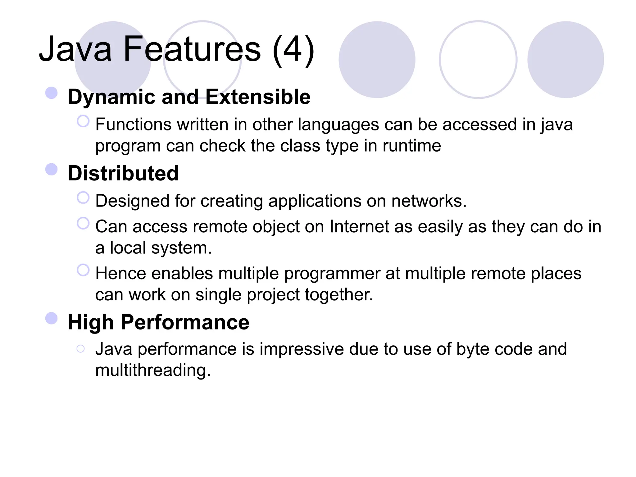 Java Features (4)
Dynamic and Extensible
 Functions written in other languages can be accessed in java
program can check the class type in runtime
Distributed
 Designed for creating applications on networks.
 Can access remote object on Internet as easily as they can do in
a local system.
 Hence enables multiple programmer at multiple remote places
can work on single project together.
High Performance
o Java performance is impressive due to use of byte code and
multithreading.
 
