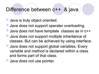 Difference between c++ & java
Java is truly object oriented.
Java does not support operater overloading.
Java does not have template classes as in c++
Java does not support multiple inheritance of
classes. But can be achieved by using interface.
Java does not support global variables. Every
variable and method is declared within a class
and forms part of that class.
Java does not use pointer.
 