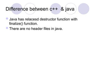 Difference between c++ & java
Java has relacesd destructor function with
finalize() function.
There are no header files in java.
 