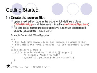 Getting Started:
(1) Create the source file:
 open a text editor, type in the code which defines a class
(HelloWorldApp) and then save it in a file (HelloWorldApp.java)
 file and class name are case sensitive and must be matched
exactly (except the .java part)
Example Code: HelloWorldApp.java
/**
* The HelloWorldApp class implements an application
* that displays "Hello World!" to the standard output
*/
class HelloWorldApp {
public static void main(String[] args) {
// Display "Hello World!"
System.out.println("Hello World!");
}
}
Java is CASE SENSITIVE!
 