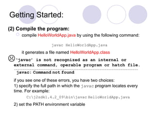Getting Started:
(2) Compile the program:
 compile HelloWorldApp.java by using the following command:
javac HelloWorldApp.java
it generates a file named HelloWorldApp.class
‘javac’ is not recognized as an internal or
external command, operable program or hatch file.
javac: Command not found
if you see one of these errors, you have two choices:
1) specify the full path in which the javac program locates every
time. For example:
C:j2sdk1.4.2_09binjavac HelloWorldApp.java
2) set the PATH environment variable
 