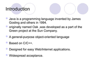 Introduction
Java is a programming language invented by James
Gosling and others in 1994.
originally named Oak ,was developed as a part of the
Green project at the Sun Company.
A general-purpose object-oriented language
Based on C/C++.
Designed for easy Web/Internet applications.
Widespread acceptance.
 