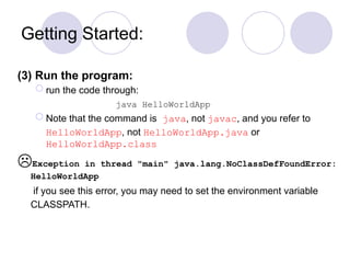 Getting Started:
(3) Run the program:
 run the code through:
java HelloWorldApp
 Note that the command is java, not javac, and you refer to
HelloWorldApp, not HelloWorldApp.java or
HelloWorldApp.class
Exception in thread "main" java.lang.NoClassDefFoundError:
HelloWorldApp
if you see this error, you may need to set the environment variable
CLASSPATH.
 