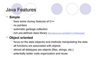 Java Features
Simple
 fixes some clumsy features of C++
 no pointers
 automatic garbage collection
 rich pre-defined class library http://java.sun.com/j2se/1.4.2/docs/api/
Object oriented
 focus on the data (objects) and methods manipulating the data
 all functions are associated with objects
 almost all datatypes are objects (files, strings, etc.)
 potentially better code organization and reuse
 