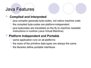  Complied and Interpreted
 java compiler generate byte-codes, not native machine code
 the compiled byte-codes are platform-independent
 java bytecodes are translated on the fly to machine readable
instructions in runtime (Java Virtual Machine)
Platform Independent and Portable
 same application runs on all platforms
 the sizes of the primitive data types are always the same
 the libraries define portable interfaces .
Java Features
 