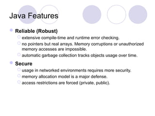 Java Features
Reliable (Robust)
 extensive compile-time and runtime error checking.
 no pointers but real arrays. Memory corruptions or unauthorized
memory accesses are impossible.
 automatic garbage collection tracks objects usage over time.
Secure
 usage in networked environments requires more security.
 memory allocation model is a major defense.
 access restrictions are forced (private, public).
 