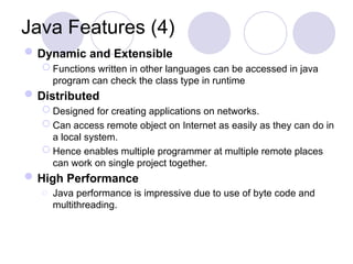 Java Features (4)
Dynamic and Extensible
 Functions written in other languages can be accessed in java
program can check the class type in runtime
Distributed
 Designed for creating applications on networks.
 Can access remote object on Internet as easily as they can do in
a local system.
 Hence enables multiple programmer at multiple remote places
can work on single project together.
High Performance
o Java performance is impressive due to use of byte code and
multithreading.
 