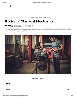8/5/2019 Basics of Classical Mechanics - Edukite
https://edukite.org/course/basics-of-classical-mechanics/ 1/9
HOME / COURSE / TECHNOLOGY / SCIENCE / BASICS OF CLASSICAL MECHANICS
Basics of Classical Mechanics
( 9 REVIEWS ) 547 STUDENTS
The course deals with the introductory and theoretical parts of Classical Mechanics. The fundamental
knowledge will help you to gain …

FREE
1 YEAR
TAKE THIS COURSE
 