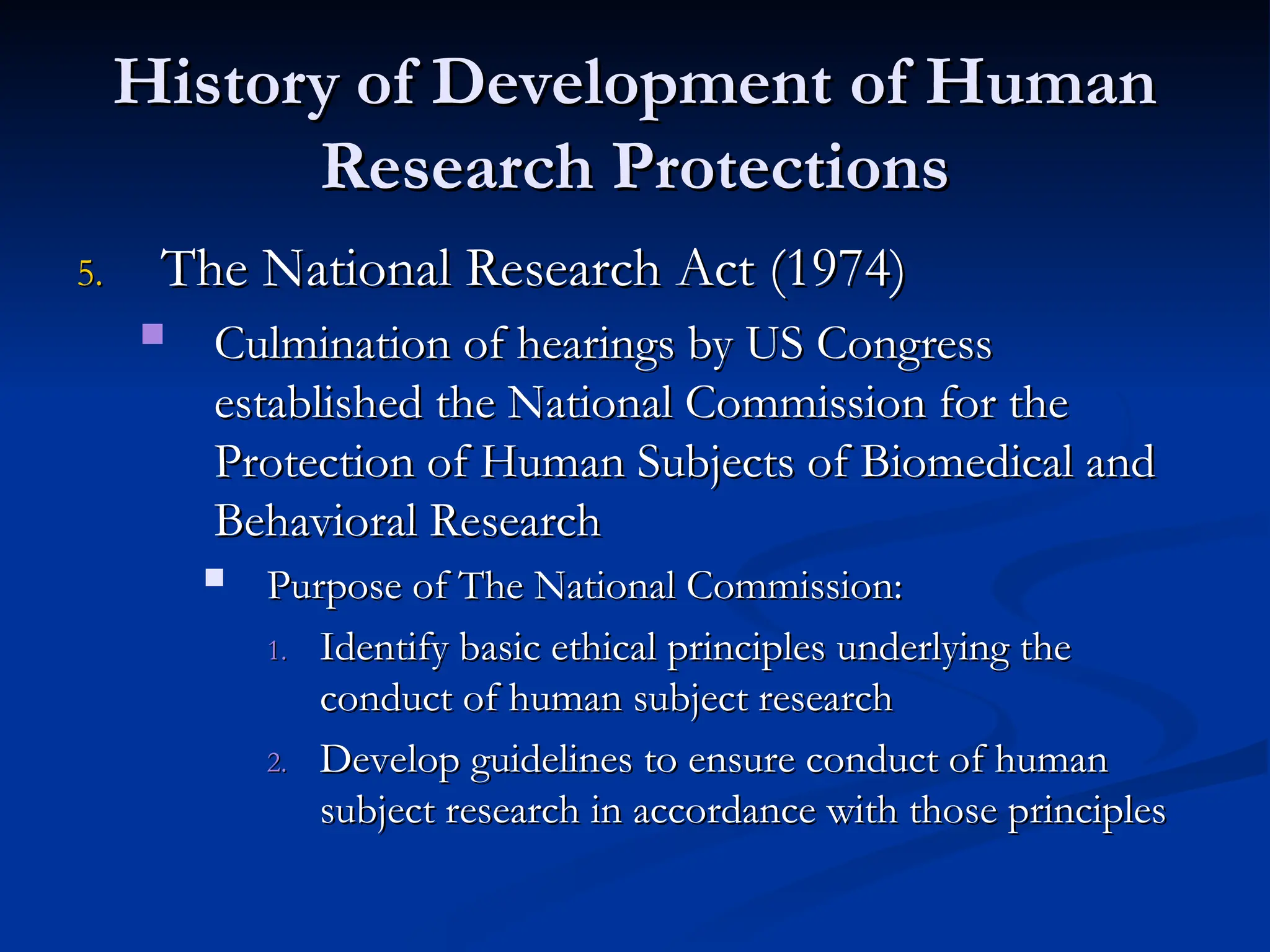 History of Development of Human
History of Development of Human
Research Protections
Research Protections
5.
5. The National Research Act (1974)
The National Research Act (1974)
 Culmination of hearings by US Congress
Culmination of hearings by US Congress
established the National Commission for the
established the National Commission for the
Protection of Human Subjects of Biomedical and
Protection of Human Subjects of Biomedical and
Behavioral Research
Behavioral Research
 Purpose of The National Commission:
Purpose of The National Commission:
1.
1. Identify basic ethical principles underlying the
Identify basic ethical principles underlying the
conduct of human subject research
conduct of human subject research
2.
2. Develop guidelines to ensure conduct of human
Develop guidelines to ensure conduct of human
subject research in accordance with those principles
subject research in accordance with those principles
 