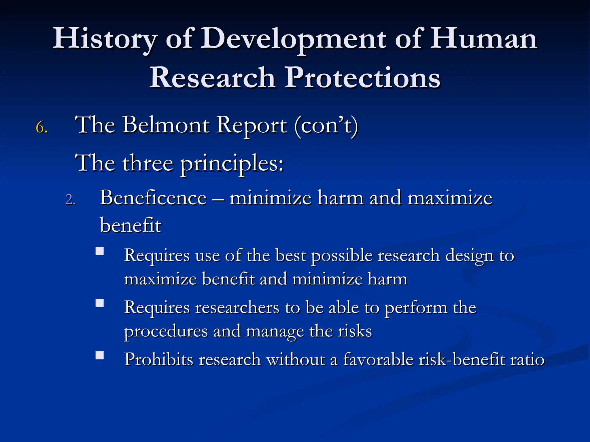 History of Development of Human
History of Development of Human
Research Protections
Research Protections
6.
6. The Belmont Report (con’t)
The Belmont Report (con’t)
The three principles:
The three principles:
2.
2. Beneficence – minimize harm and maximize
Beneficence – minimize harm and maximize
benefit
benefit
 Requires use of the best possible research design to
Requires use of the best possible research design to
maximize benefit and minimize harm
maximize benefit and minimize harm
 Requires researchers to be able to perform the
Requires researchers to be able to perform the
procedures and manage the risks
procedures and manage the risks
 Prohibits research without a favorable risk-benefit ratio
Prohibits research without a favorable risk-benefit ratio
 
