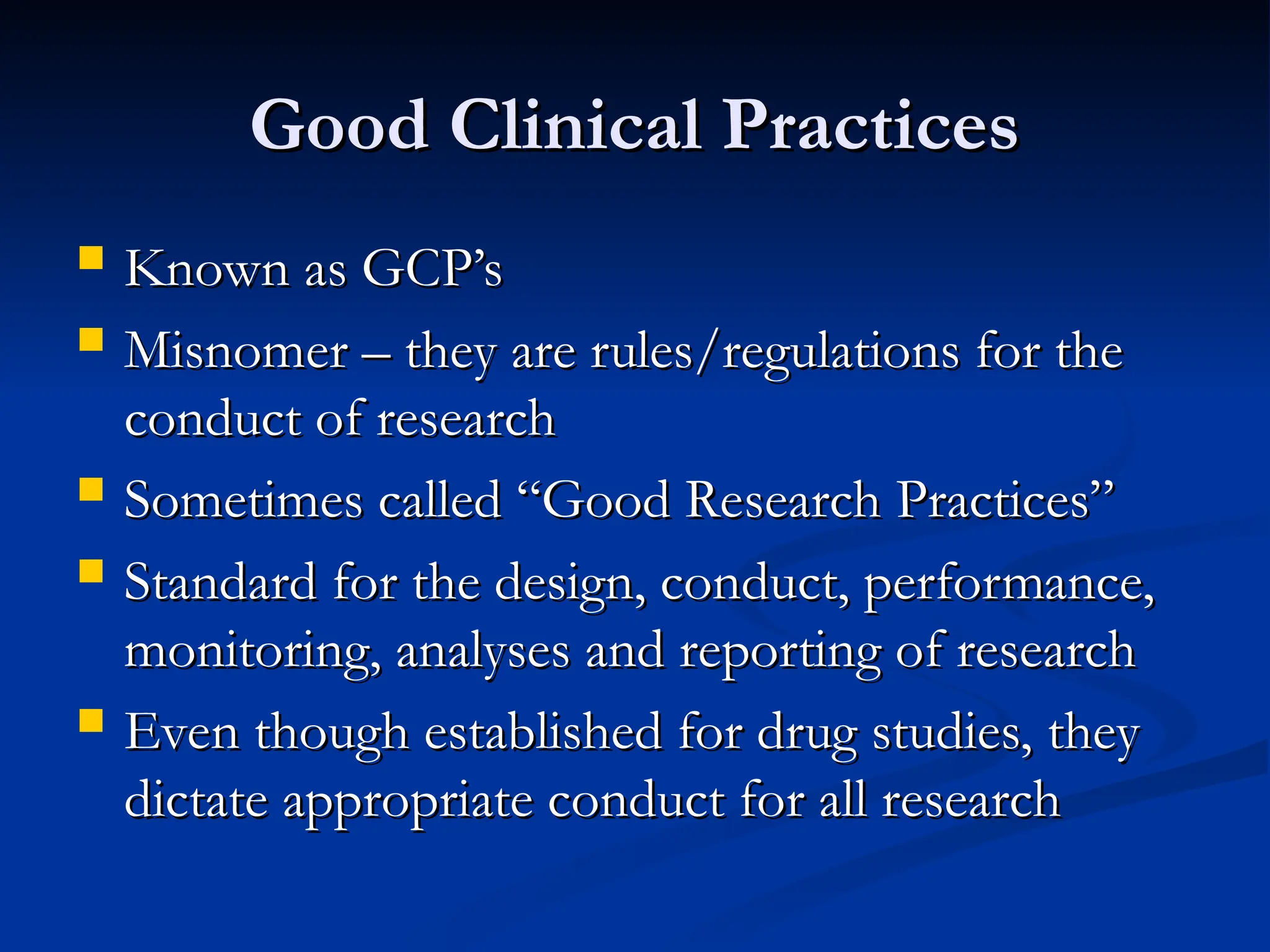 Good Clinical Practices
Good Clinical Practices
 Known as GCP’s
Known as GCP’s
 Misnomer – they are rules/regulations for the
Misnomer – they are rules/regulations for the
conduct of research
conduct of research
 Sometimes called “Good Research Practices”
Sometimes called “Good Research Practices”
 Standard for the design, conduct, performance,
Standard for the design, conduct, performance,
monitoring, analyses and reporting of research
monitoring, analyses and reporting of research
 Even though established for drug studies, they
Even though established for drug studies, they
dictate appropriate conduct for all research
dictate appropriate conduct for all research
 