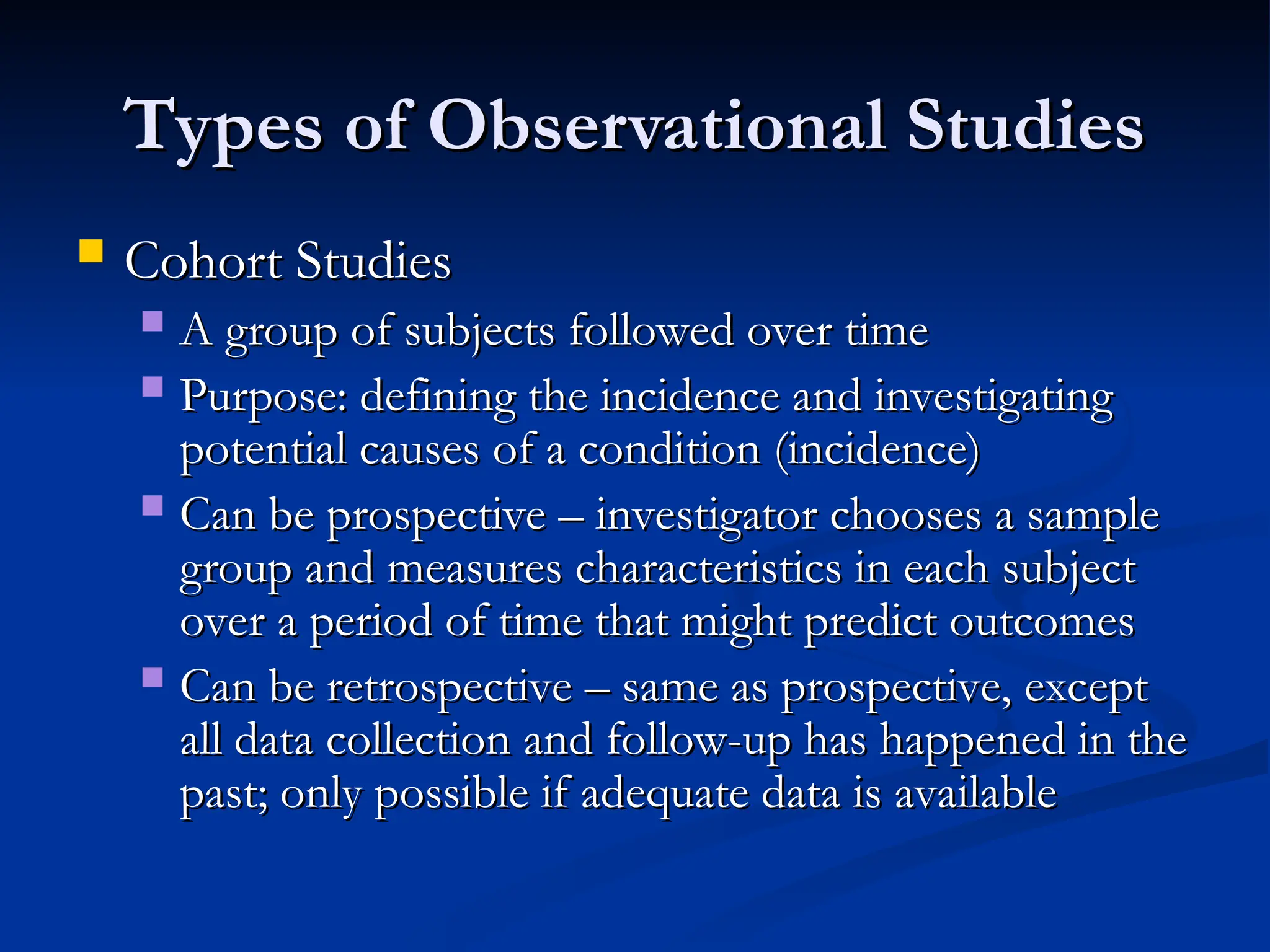 Types of Observational Studies
Types of Observational Studies
 Cohort Studies
Cohort Studies
 A group of subjects followed over time
A group of subjects followed over time
 Purpose: defining the incidence and investigating
Purpose: defining the incidence and investigating
potential causes of a condition (incidence)
potential causes of a condition (incidence)
 Can be prospective – investigator chooses a sample
Can be prospective – investigator chooses a sample
group and measures characteristics in each subject
group and measures characteristics in each subject
over a period of time that might predict outcomes
over a period of time that might predict outcomes
 Can be retrospective – same as prospective, except
Can be retrospective – same as prospective, except
all data collection and follow-up has happened in the
all data collection and follow-up has happened in the
past; only possible if adequate data is available
past; only possible if adequate data is available
 