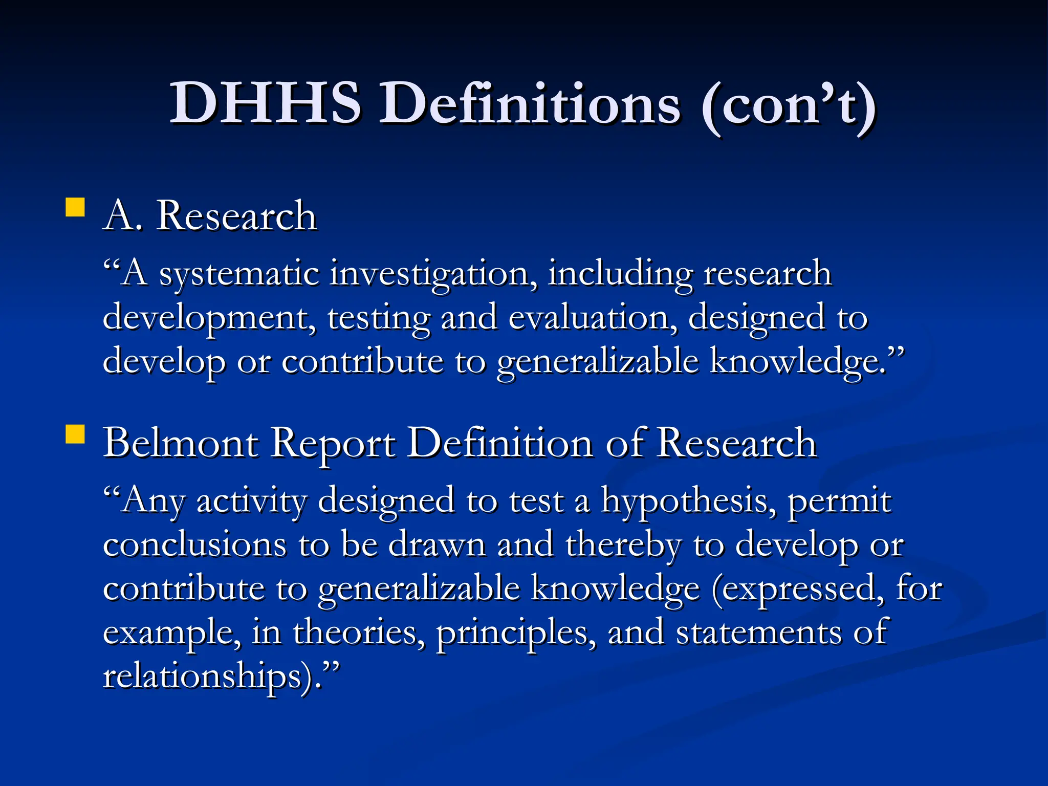 DHHS Definitions (con’t)
DHHS Definitions (con’t)
 A. Research
A. Research
“
“A systematic investigation, including research
A systematic investigation, including research
development, testing and evaluation, designed to
development, testing and evaluation, designed to
develop or contribute to generalizable knowledge.”
develop or contribute to generalizable knowledge.”
 Belmont Report Definition of Research
Belmont Report Definition of Research
“
“Any activity designed to test a hypothesis, permit
Any activity designed to test a hypothesis, permit
conclusions to be drawn and thereby to develop or
conclusions to be drawn and thereby to develop or
contribute to generalizable knowledge (expressed, for
contribute to generalizable knowledge (expressed, for
example, in theories, principles, and statements of
example, in theories, principles, and statements of
relationships).”
relationships).”
 