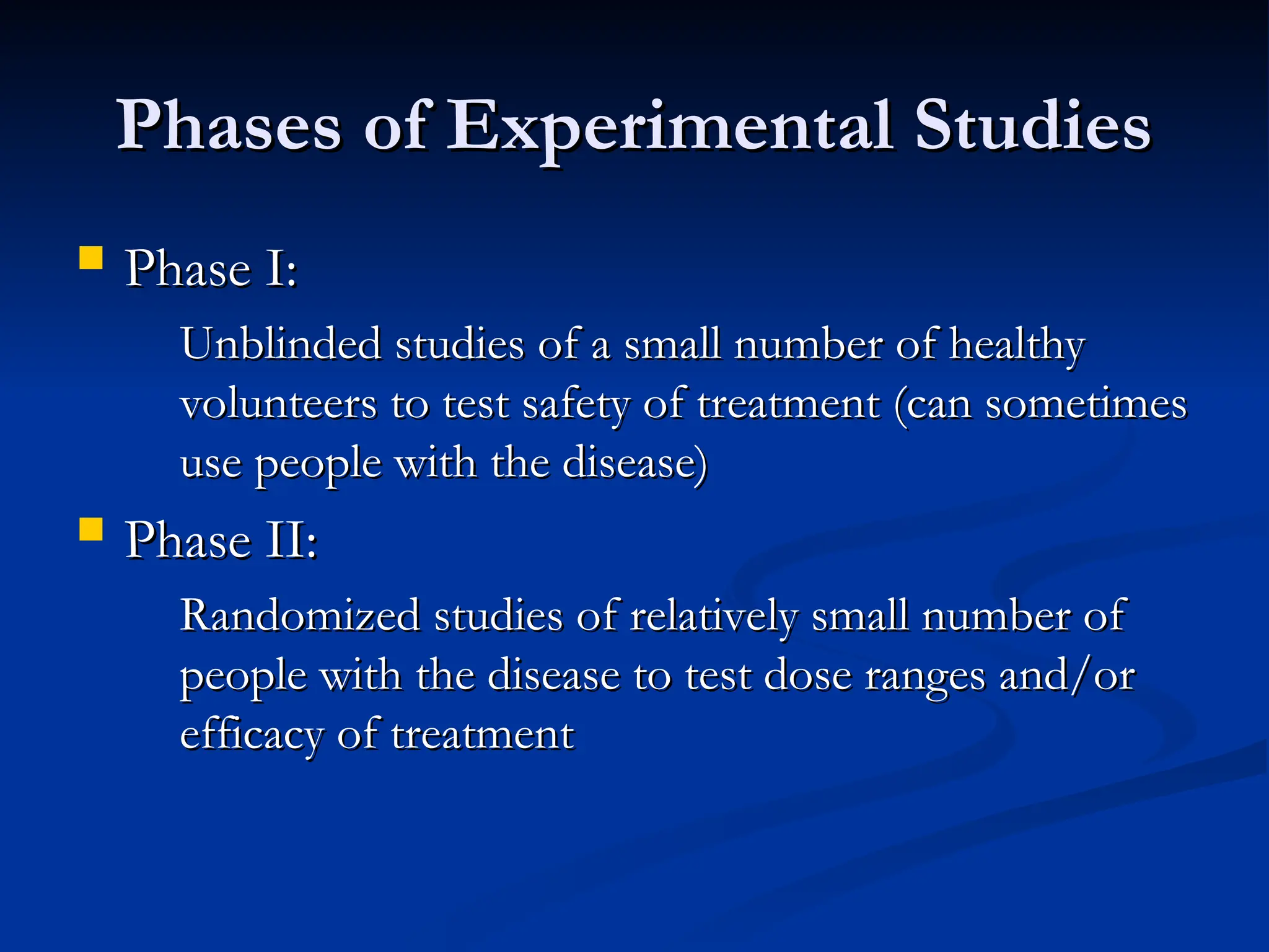 Phases of Experimental Studies
Phases of Experimental Studies
 Phase I:
Phase I:
Unblinded studies of a small number of healthy
Unblinded studies of a small number of healthy
volunteers to test safety of treatment (can sometimes
volunteers to test safety of treatment (can sometimes
use people with the disease)
use people with the disease)
 Phase II:
Phase II:
Randomized studies of relatively small number of
Randomized studies of relatively small number of
people with the disease to test dose ranges and/or
people with the disease to test dose ranges and/or
efficacy of treatment
efficacy of treatment
 