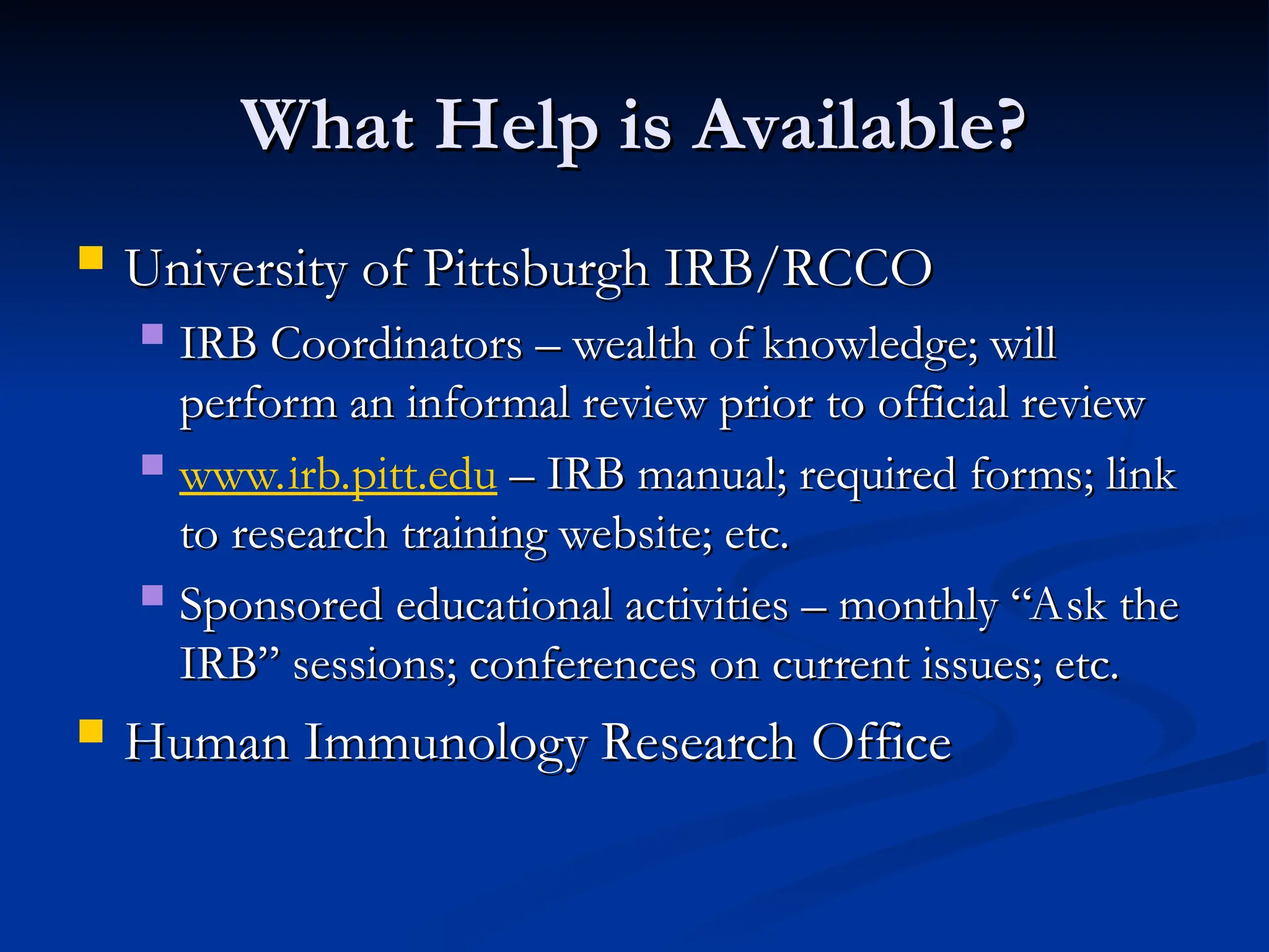 What Help is Available?
What Help is Available?
 University of Pittsburgh IRB/RCCO
University of Pittsburgh IRB/RCCO
 IRB Coordinators – wealth of knowledge; will
IRB Coordinators – wealth of knowledge; will
perform an informal review prior to official review
perform an informal review prior to official review
 www.irb.pitt.edu – IRB manual; required forms; link
– IRB manual; required forms; link
to research training website; etc.
to research training website; etc.
 Sponsored educational activities – monthly “Ask the
Sponsored educational activities – monthly “Ask the
IRB” sessions; conferences on current issues; etc.
IRB” sessions; conferences on current issues; etc.
 Human Immunology Research Office
Human Immunology Research Office
 