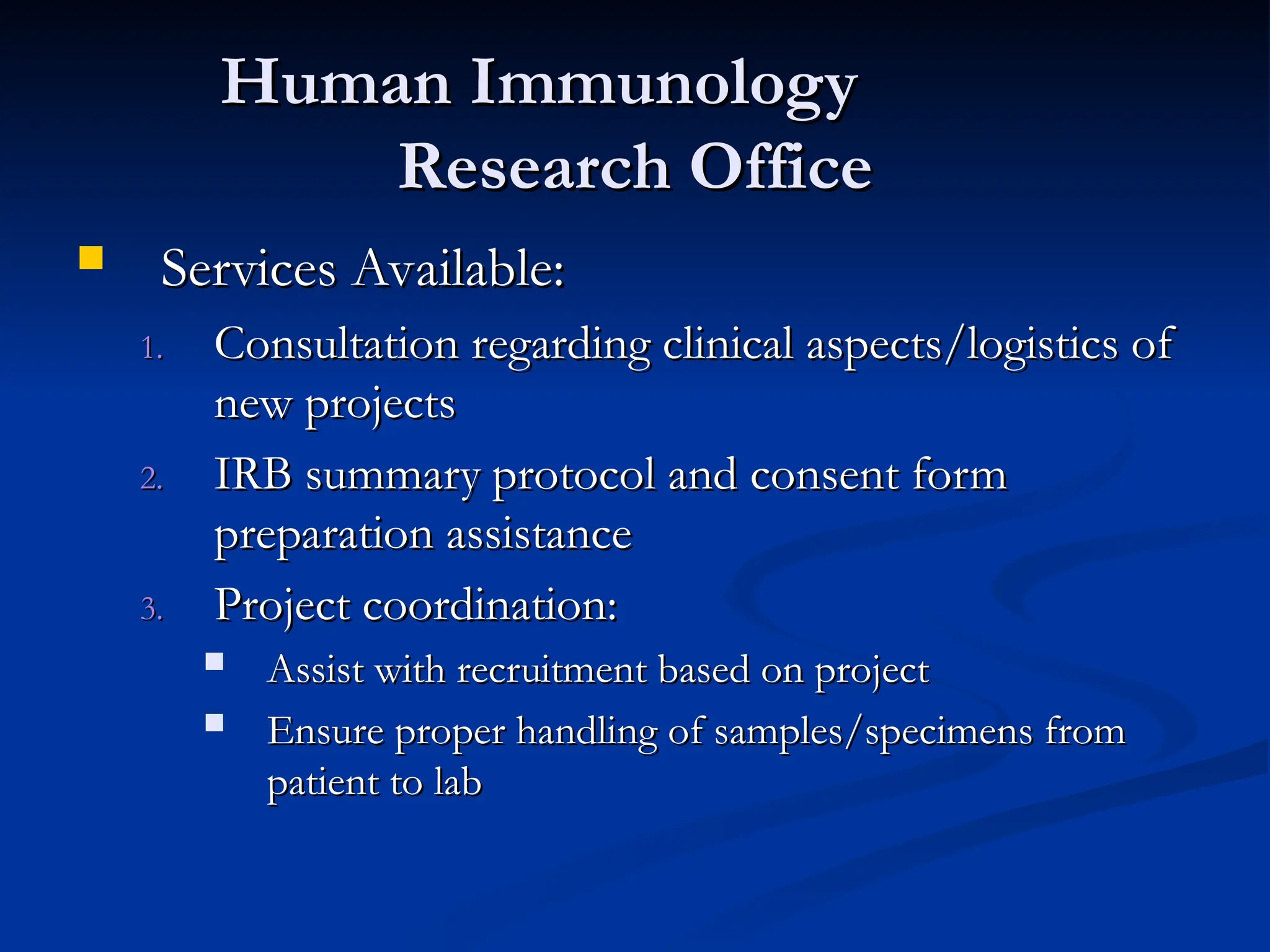 Human Immunology
Human Immunology
Research Office
Research Office
 Services Available:
Services Available:
1.
1. Consultation regarding clinical aspects/logistics of
Consultation regarding clinical aspects/logistics of
new projects
new projects
2.
2. IRB summary protocol and consent form
IRB summary protocol and consent form
preparation assistance
preparation assistance
3.
3. Project coordination:
Project coordination:
 Assist with recruitment based on project
Assist with recruitment based on project
 Ensure proper handling of samples/specimens from
Ensure proper handling of samples/specimens from
patient to lab
patient to lab
 