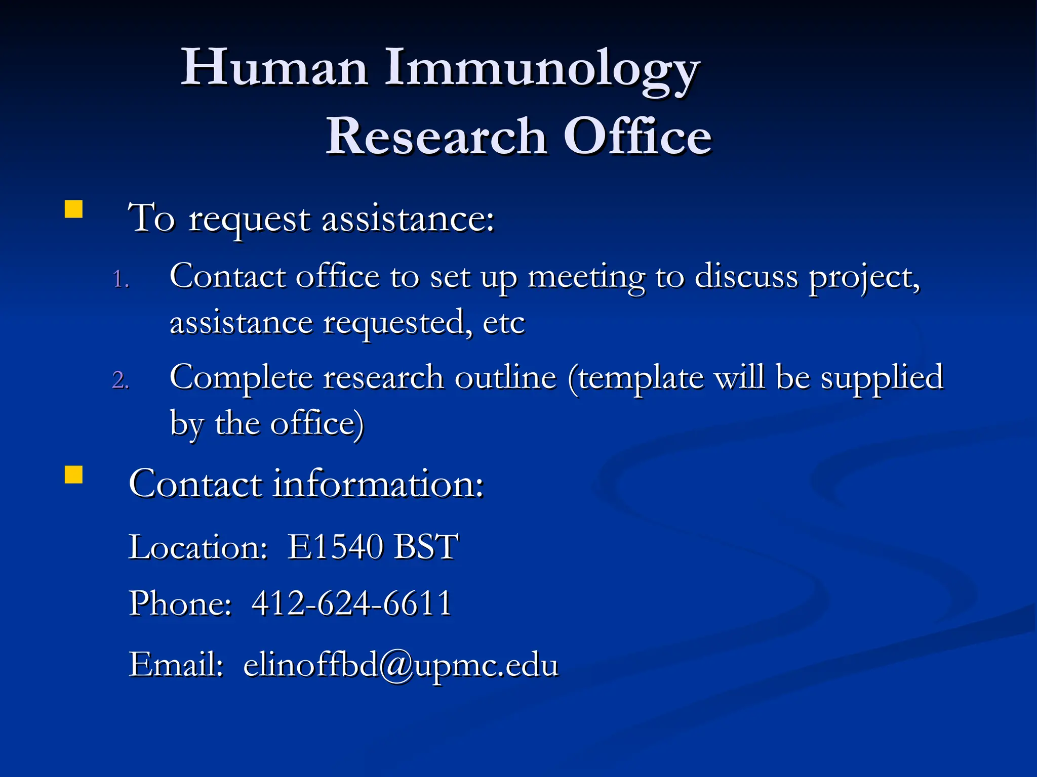 Human Immunology
Human Immunology
Research Office
Research Office
 To request assistance:
To request assistance:
1.
1. Contact office to set up meeting to discuss project,
Contact office to set up meeting to discuss project,
assistance requested, etc
assistance requested, etc
2.
2. Complete research outline (template will be supplied
Complete research outline (template will be supplied
by the office)
by the office)
 Contact information:
Contact information:
Location: E1540 BST
Location: E1540 BST
Phone: 412-624-6611
Phone: 412-624-6611
Email: elinoffbd@upmc.edu
Email: elinoffbd@upmc.edu
 