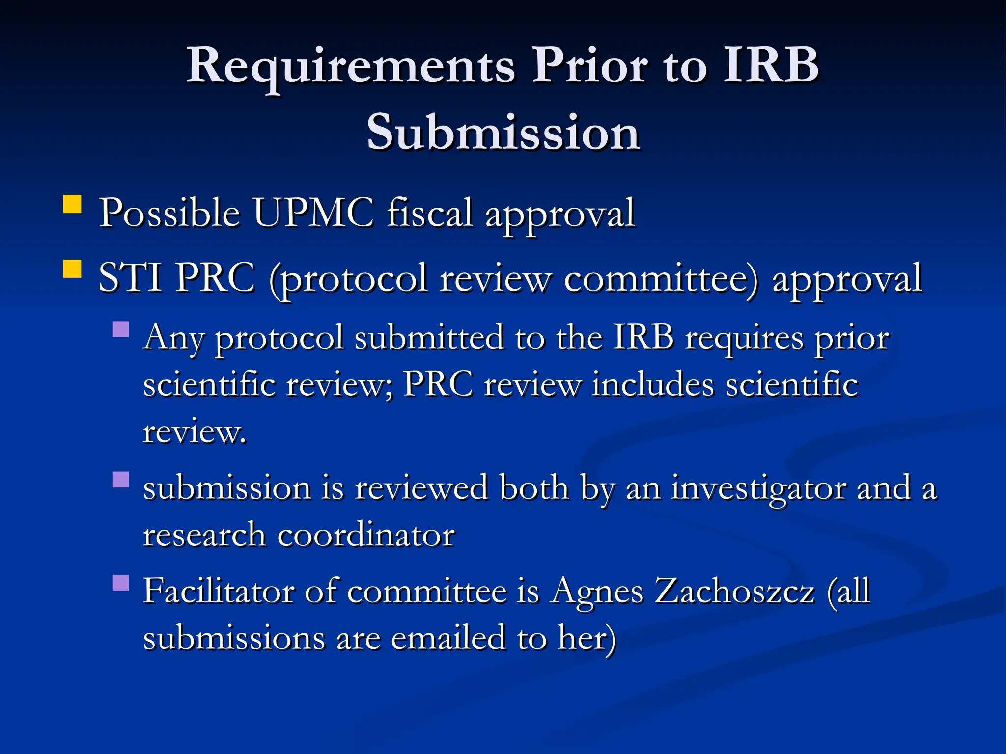Requirements Prior to IRB
Requirements Prior to IRB
Submission
Submission
 Possible UPMC fiscal approval
Possible UPMC fiscal approval
 STI PRC (protocol review committee) approval
STI PRC (protocol review committee) approval
 Any protocol submitted to the IRB requires prior
Any protocol submitted to the IRB requires prior
scientific review; PRC review includes scientific
scientific review; PRC review includes scientific
review.
review.
 submission is reviewed both by an investigator and a
submission is reviewed both by an investigator and a
research coordinator
research coordinator
 Facilitator of committee is Agnes Zachoszcz (all
Facilitator of committee is Agnes Zachoszcz (all
submissions are emailed to her)
submissions are emailed to her)
 