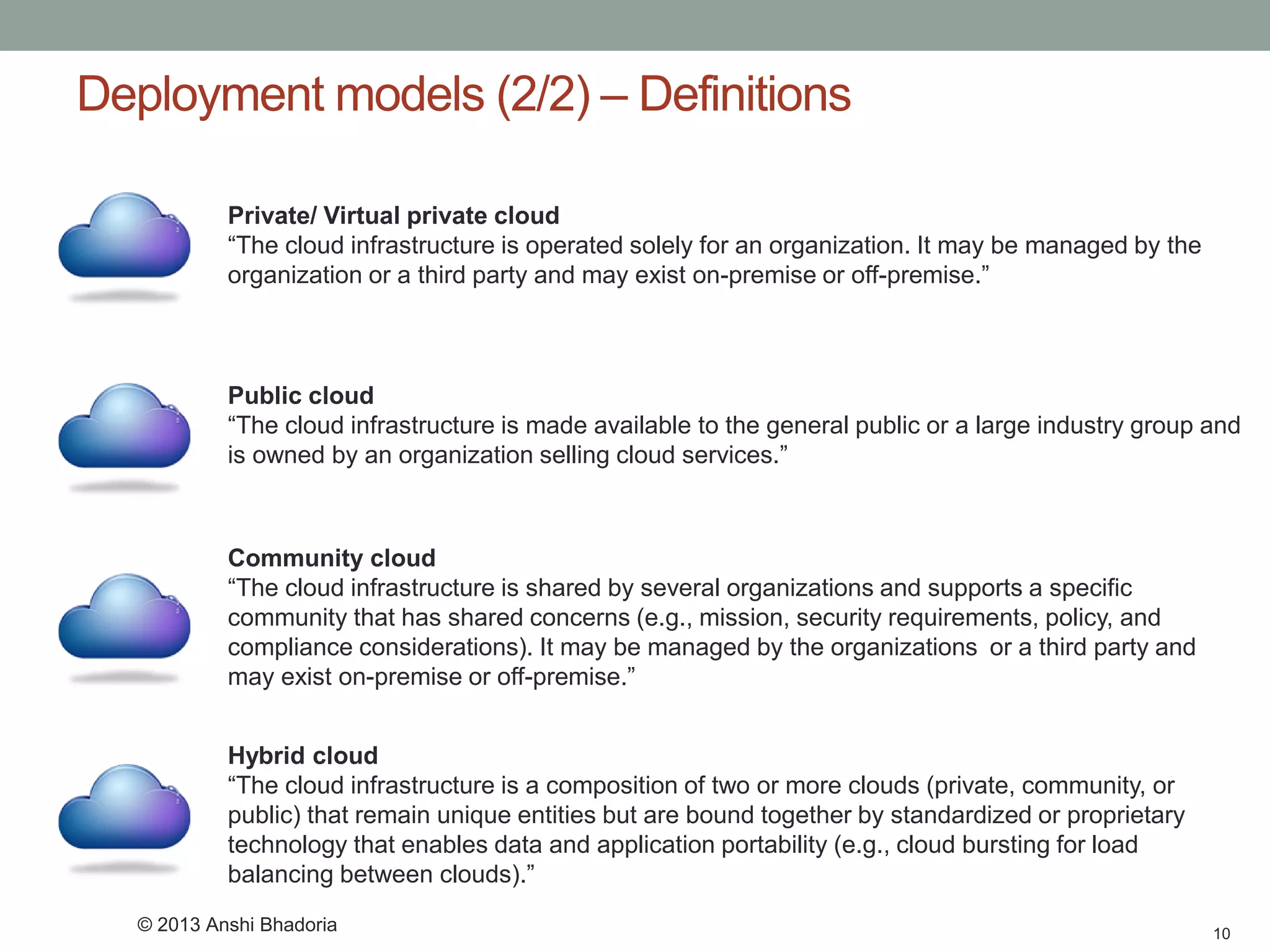 Deployment models (2/2) –Definitions 
10 
Private/ Virtual private cloud 
“The cloud infrastructure is operated solely for an organization. It may be managed by the organization or a third party and may exist on-premise or off-premise.” 
Public cloud 
“The cloud infrastructure is made available to the general public or a large industry group and is owned by an organization selling cloud services.” 
Community cloud 
“The cloud infrastructure is shared by several organizations and supports a specific community that has shared concerns (e.g., mission, security requirements, policy, and compliance considerations). It may be managed by the organizations or a third party and may exist on-premise or off-premise.” 
Hybrid cloud 
“The cloud infrastructure is a composition of two or more clouds (private, community, or public) that remain unique entities but are bound together by standardized or proprietary technology that enables data and application portability (e.g., cloud bursting for load balancing between clouds).” 
© 2013 Anshi Bhadoria  
