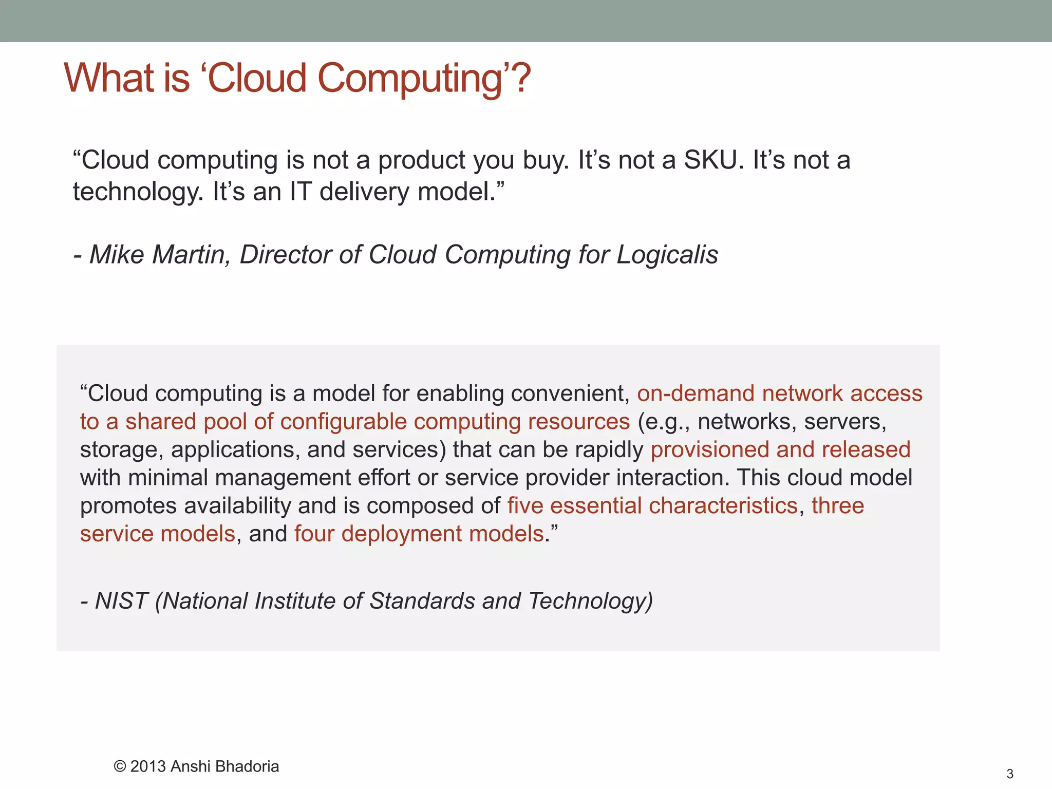 What is ‘Cloud Computing’? 
“Cloud computing is a model for enabling convenient, on-demand network access to a shared pool of configurable computing resources(e.g., networks, servers, storage, applications, and services) that can be rapidly provisioned and released with minimal management effort or service provider interaction. This cloud model promotes availability and is composed of five essential characteristics, three service models, and four deployment models.” 
-NIST (National Institute of Standards and Technology) 
3 
“Cloud computing is not a product you buy. It’s not a SKU. It’s not a technology. It’s an IT delivery model.” 
-Mike Martin, Director of Cloud Computing for Logicalis 
© 2013 Anshi Bhadoria  