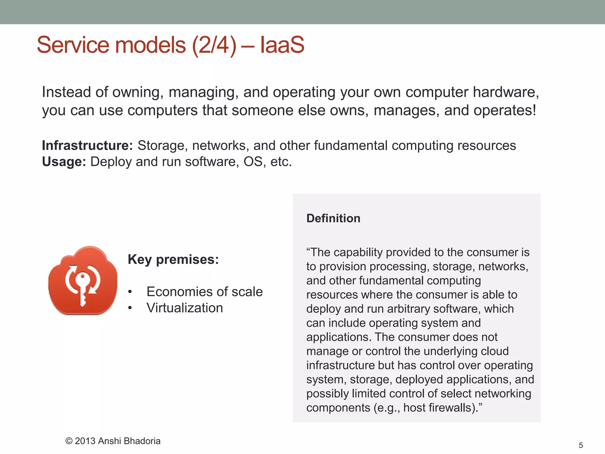 Service models (2/4) –IaaS 
5 
Instead of owning, managing, and operating your own computer hardware, you can use computers that someone else owns, manages, and operates! 
Infrastructure:Storage, networks, and other fundamental computing resources 
Usage: Deploy and run software, OS, etc. 
Key premises: 
•Economies of scale 
•Virtualization 
Definition 
“The capability provided to the consumer is to provision processing, storage, networks, and other fundamental computing resources where the consumer is able to deploy and run arbitrary software, which can include operating system and applications. The consumer does not manage or control the underlying cloud infrastructure but has control over operating system, storage, deployed applications, and possibly limited control of select networking components (e.g., host firewalls).” 
© 2013 Anshi Bhadoria  