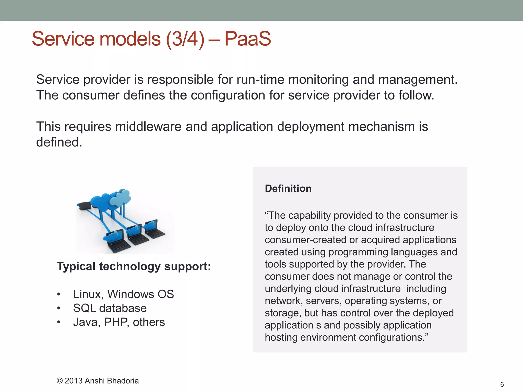 Service models (3/4) –PaaS 
6 
Service provider is responsible for run-time monitoring and management. The consumer defines the configuration for service provider to follow. 
This requires middleware and application deployment mechanism is defined. 
Typical technology support: 
•Linux, Windows OS 
•SQL database 
•Java, PHP, others 
Definition 
“The capability provided to the consumer is to deploy onto the cloud infrastructure consumer-created or acquired applications created using programming languages and tools supported by the provider. The consumer does not manage or control the underlying cloud infrastructure including network, servers, operating systems, or storage, but has control over the deployed application s and possibly application hosting environment configurations.” 
© 2013 Anshi Bhadoria  