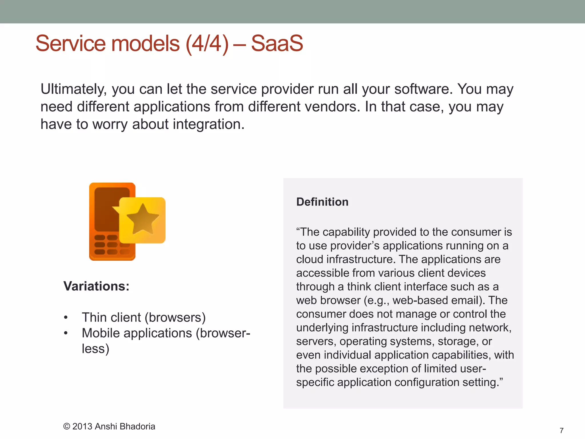 Service models (4/4) –SaaS 
7 
Ultimately, you can let the service provider run all your software. You may need different applications from different vendors. In that case, you may have to worry about integration. 
Variations: 
•Thin client (browsers) 
•Mobile applications (browser- less) 
Definition 
“The capability provided to the consumer is to use provider’s applications running on a cloud infrastructure. The applications are accessible from various client devices through a think client interface such as a web browser (e.g., web-based email). The consumer does not manage or control the underlying infrastructure including network, servers, operating systems, storage, or even individual application capabilities, with the possible exception of limited user- specific application configuration setting.” 
© 2013 Anshi Bhadoria  