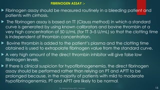FIBRINOGEN ASSAY :-
 Fibrinogen assay should be measured routinely in a bleeding patient and
patients with cirrhosis.
 The fibrinogen assay is based on TT (Clauss method) in which a standard
curve is generated by using known calibrators and bovine thrombin at a
very high concentration of 50 U/mL (for TT 3–5 U/mL) so that the clotting time
is independent of thrombin concentration.
 Bovine thrombin is added to the patient’s plasma and the clotting time
obtained is used to extrapolate fibrinogen value from the standard curve.
 A very high amount of the direct thrombin inhibitor will give false low
fibrinogen levels.
 If there is clinical suspicion for hypofibrinogenemia, the direct fibrinogen
assay should be performed rather than relying on PT and APTT to be
prolonged because, in the majority of patients with mild to moderate
hypofibrinogenemia, PT and APTT are likely to be normal.
15
Dr. Manoj Kahar BCL, Navsari.
 