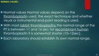 NORMAL VALUES:-
 Normal values Normal values depend on the
thromboplastin used, the exact technique and whether
visual or instrumental end-point reading is used.
 With most rabbit thromboplastins the normal range of the
PT is between 11 and 16 sec; for recombinant human
thromboplastin it is somewhat shorter (10–12sec).
 Each laboratory should establish its own normal range.
25
Dr. Manoj Kahar BCL, Navsari.
 