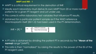 MNPT and INR - 1
 MNPT is a critical requirement in the derivation of INR
 Ideally each laboratory must derive its own MNPT from 20 or more normal
patients for a given PT reagent and Lot under use.
 This corrects within laboratory test variables that influence PT results.
 obtained for a particular patient sample as if the WHO reference
thromboplastin itself (ISI=1.0) had been used in the PT determination.
INR = [R] ISI
 A PT ratio is obtained by dividing the patient PT in seconds by the “Mean of the
normal range”(MNPT).
 This ratio is then “normalized” by raising the results to the power of the ISI of the
PT reagent used.
26
Dr. Manoj Kahar BCL, Navsari.
 