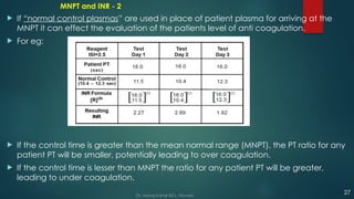 MNPT and INR - 2
 If “normal control plasmas” are used in place of patient plasma for arriving at the
MNPT it can effect the evaluation of the patients level of anti coagulation.
 For eg:
 If the control time is greater than the mean normal range (MNPT), the PT ratio for any
patient PT will be smaller, potentially leading to over coagulation.
 If the control time is lesser than MNPT the ratio for any patient PT will be greater,
leading to under coagulation.
27
Dr. Manoj Kahar BCL, Navsari.
 