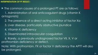 INTERPRETATION OF PT RESULT:-
 The common causes of a prolonged PT are as follows:
1. Administration of oral anticoagulant drugs (vitamin K
antagonists)
2. The presence of a direct acting inhibitor of factor Xa
3. Liver disease, particularly obstructive jaundice
4. Vitamin K deficiency
5. Disseminated intravascular coagulation
6. Rarely, a previously undiagnosed factor VII, X, V or
prothrombin deficiency or defect.
Note: With prothrombin, FX or factor V deficiency the APTT will also
be prolonged.
29
Dr. Manoj Kahar BCL, Navsari.
 