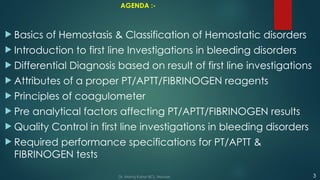 AGENDA :-
 Basics of Hemostasis & Classification of Hemostatic disorders
 Introduction to first line Investigations in bleeding disorders
 Differential Diagnosis based on result of first line investigations
 Attributes of a proper PT/APTT/FIBRINOGEN reagents
 Principles of coagulometer
 Pre analytical factors affecting PT/APTT/FIBRINOGEN results
 Quality Control in first line investigations in bleeding disorders
 Required performance specifications for PT/APTT &
FIBRINOGEN tests
Dr. Manoj Kahar BCL, Navsari. 3
 