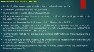 ATTRIBUTES OF A PROPER APTT REAGENT :-
 Kaolin. 5g/l (laboratory grade) in barbitone buffered saline, pH7.4
 Add a few glass beads to aid resuspension.
 The suspension is stable at room temperature.
 Other insoluble surface-active substances such as silica, celite or ellagic acid can also
be used. Phospholipid.
 Many reagents are available; these contain different phospholipids.
 When choosing a reagent for the APTT, it is important to establish that the activator–
phospholipid-incubation time combination is sensitive to deficiencies of factors VIII, IX
and XI at concentrations of 0.35–0.4 iu/ml.
 Combinations that do not produce a prolonged clotting time at these levels are too
insensitive.
 The system should also be responsive to unfractionated heparin over the therapeutic
range of approximately 0.3–0.7 anti-Xa iu/ml.
 In addition, some laboratories will wish the system to be sensitive to the presence of
lupus anticoagulants.
30
Dr. Manoj Kahar BCL, Navsari.
 