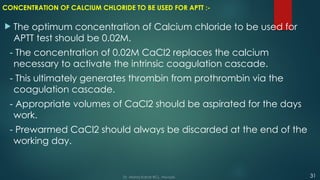 CONCENTRATION OF CALCIUM CHLORIDE TO BE USED FOR APTT :-
 The optimum concentration of Calcium chloride to be used for
APTT test should be 0.02M.
- The concentration of 0.02M CaCl2 replaces the calcium
necessary to activate the intrinsic coagulation cascade.
- This ultimately generates thrombin from prothrombin via the
coagulation cascade.
- Appropriate volumes of CaCl2 should be aspirated for the days
work.
- Prewarmed CaCl2 should always be discarded at the end of the
working day.
31
Dr. Manoj Kahar BCL, Navsari.
 